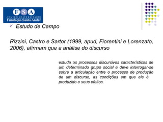 Estudo de Campo Rizzini, Castro e Sartor (1999, apud, Fiorentini e Lorenzato, 2006), afirmam que a análise do discurso estuda os processos discursivos característicos de  um determinado grupo social e deve interrogar-se  sobre a articulação entre o processo de produção  de um discurso, as condições em que ele é  produzido e seus efeitos.   