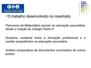 O trabalho desenvolvido no mestrado  Panorama da Matemática escolar na educação secundária, desde a criação do Colégio Pedro II Dualismo existente entre a formação profissional e o caráter propedêutico na educação secundária Análise comparativa de documentos curriculares de outros países 