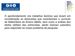 O aprofundamento nos trabalhos teóricos que levam em consideração as dimensões que caracterizam o currículo da Matemática do Ensino Médio, bem como a análise dos dados obtidos das entrevistas, darão maiores subsídios para responder ao nosso problema de pesquisa. 