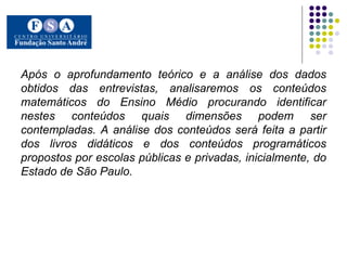 Após o aprofundamento teórico e a análise dos dados obtidos das entrevistas, analisaremos os conteúdos matemáticos do Ensino Médio procurando identificar nestes conteúdos quais dimensões podem ser contempladas. A análise dos conteúdos será feita a partir dos livros didáticos e dos conteúdos programáticos propostos por escolas públicas e privadas, inicialmente, do Estado de São Paulo.   