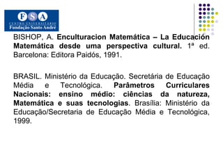 BISHOP, A.  Enculturacion Matemática – La Educación Matemática desde uma perspectiva cultural.  1ª ed. Barcelona: Editora Paidós, 1991.  BRASIL. Ministério da Educação. Secretária de Educação Média e Tecnológica.  Parâmetros Curriculares Nacionais: ensino médio: ciências da natureza, Matemática e suas tecnologias . Brasília: Ministério da Educação/Secretaria de Educação Média e Tecnológica, 1999. 
