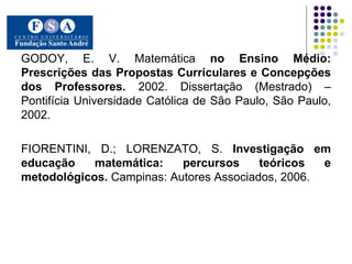 GODOY, E. V. Matemática  no Ensino Médio: Prescrições das Propostas Curriculares e Concepções dos Professores.  2002. Dissertação (Mestrado) – Pontifícia Universidade Católica de São Paulo, São Paulo, 2002.  FIORENTINI, D.; LORENZATO, S.  Investigação em educação matemática: percursos teóricos e metodológicos.  Campinas: Autores Associados, 2006. 