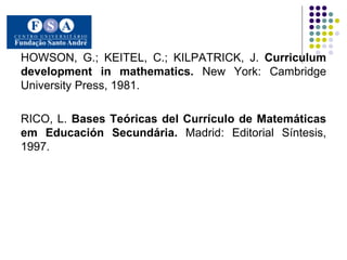 HOWSON, G.; KEITEL, C.; KILPATRICK, J.  Curriculum development in mathematics.  New York: Cambridge University Press, 1981. RICO, L.  Bases Teóricas del Currículo de Matemáticas em Educación Secundária.  Madrid: Editorial Síntesis, 1997. 