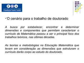 O cenário para o trabalho de doutorado A busca por estabelecer, encontrar e determinar dimensões e componentes que permitam caracterizar o currículo de Matemática passou a ser o principal foco dos trabalhos teóricos, nas últimas décadas. As teorias e metodologias na Educação Matemática que levam em consideração as dimensões que estruturam o currículo darão corpo ao estudo do doutorado. 