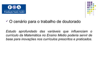O cenário para o trabalho de doutorado Estudo aprofundado das variáveis que influenciam o currículo da Matemática no Ensino Médio poderia servir de base para inovações nos currículos prescritos e praticados.  