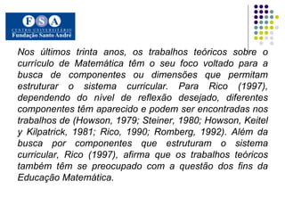Nos últimos trinta anos, os trabalhos teóricos sobre o currículo de Matemática têm o seu foco voltado para a busca de componentes ou dimensões que permitam estruturar o sistema curricular. Para Rico (1997), dependendo do nível de reflexão desejado, diferentes componentes têm aparecido e podem ser encontradas nos trabalhos de (Howson, 1979; Steiner, 1980; Howson, Keitel y Kilpatrick, 1981; Rico, 1990; Romberg, 1992). Além da busca por componentes que estruturam o sistema curricular, Rico (1997), afirma que os trabalhos teóricos também têm se preocupado com a questão dos fins da Educação Matemática.   