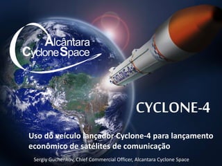 CYCLONE-4
Uso do veículo lançador Cyclone-4 para lançamento
econômico de satélites de comunicação
Sergiy Guchenkov, Chief Commercial Officer, Alcantara Cyclone Space
 
