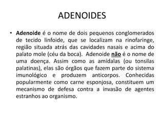 ADENOIDES
• Adenoide é o nome de dois pequenos conglomerados
de tecido linfoide, que se localizam na rinofaringe,
região situada atrás das cavidades nasais e acima do
palato mole (céu da boca). Adenoide não é o nome de
uma doença. Assim como as amídalas (ou tonsilas
palatinas), elas são órgãos que fazem parte do sistema
imunológico e produzem anticorpos. Conhecidas
popularmente como carne esponjosa, constituem um
mecanismo de defesa contra a invasão de agentes
estranhos ao organismo.
 