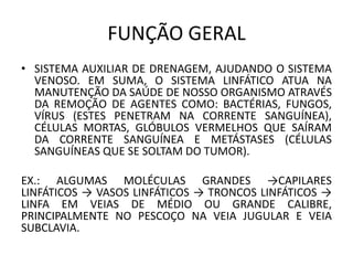 FUNÇÃO GERAL
• SISTEMA AUXILIAR DE DRENAGEM, AJUDANDO O SISTEMA
VENOSO. EM SUMA, O SISTEMA LINFÁTICO ATUA NA
MANUTENÇÃO DA SAÚDE DE NOSSO ORGANISMO ATRAVÉS
DA REMOÇÃO DE AGENTES COMO: BACTÉRIAS, FUNGOS,
VÍRUS (ESTES PENETRAM NA CORRENTE SANGUÍNEA),
CÉLULAS MORTAS, GLÓBULOS VERMELHOS QUE SAÍRAM
DA CORRENTE SANGUÍNEA E METÁSTASES (CÉLULAS
SANGUÍNEAS QUE SE SOLTAM DO TUMOR).
EX.: ALGUMAS MOLÉCULAS GRANDES →CAPILARES
LINFÁTICOS → VASOS LINFÁTICOS → TRONCOS LINFÁTICOS →
LINFA EM VEIAS DE MÉDIO OU GRANDE CALIBRE,
PRINCIPALMENTE NO PESCOÇO NA VEIA JUGULAR E VEIA
SUBCLAVIA.
 