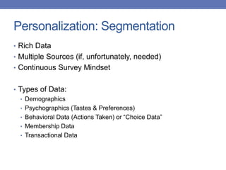 Personalization: Segmentation
• Rich Data
• Multiple Sources (if, unfortunately, needed)
• Continuous Survey Mindset
• Types of Data:
• Demographics
• Psychographics (Tastes & Preferences)
• Behavioral Data (Actions Taken) or “Choice Data”
• Membership Data
• Transactional Data
 