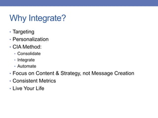 Why Integrate?
• Targeting
• Personalization
• CIA Method:
• Consolidate
• Integrate
• Automate
• Focus on Content & Strategy, not Message Creation
• Consistent Metrics
• Live Your Life
 