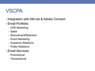 VSCPA
• Integration with AM.net & Adobe Connect
• Email Portfolio:
• CPE Marketing
• Sales
• Recruitment/Retention
• Event Marketing
• Academic Relations
• Public Relations
• Email Services:
• Promotional
• Transactional
 