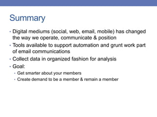 Summary
• Digital mediums (social, web, email, mobile) has changed
the way we operate, communicate & position
• Tools available to support automation and grunt work part
of email communications
• Collect data in organized fashion for analysis
• Goal:
• Get smarter about your members
• Create demand to be a member & remain a member
 