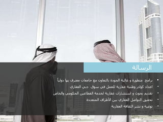 2
‫الرسالة‬
‫برامج‬ً‫دوليا‬ ‫بها‬ ‫معترف‬ ‫جامعات‬ ‫مع‬ ‫بالتعاون‬ ‫الجودة‬ ‫عالية‬ ‫و‬ ‫متطورة‬
•‫العقاري‬ ‫دبي‬ ‫سوق‬ ‫في‬ ‫للعمل‬ ‫عقارية‬ ‫وطنية‬ ‫كوادر‬ ‫اعداد‬
•‫والخاص‬ ‫الحكومي‬ ‫القطاعين‬ ‫لخدمة‬ ‫عقارية‬ ‫استشارات‬ ‫و‬ ‫بحوث‬ ‫تقديم‬
•‫المتعددة‬ ‫األطراف‬ ‫بين‬ ‫العقاري‬ ‫التواصل‬ ‫تحقيق‬
•‫العقارية‬ ‫الثقافة‬ ‫نشر‬ ‫و‬ ‫توعية‬
 