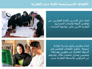 5
‫دبي‬ ‫لكلية‬ ‫اإلستراتيجية‬ ‫األهداف‬‫العقارية‬
‫إعداد‬‫العقاريين‬ ‫القادة‬ ‫من‬ ‫قادم‬ ‫جيل‬‫من‬
‫المشاريع‬ ‫وأصحاب‬ ‫الدولة‬ ‫مواطني‬
‫التحديات‬ ‫مواجهة‬ ‫على‬ ‫قادرين‬ ‫العقارية‬.
‫إعداد‬‫دراسية‬ ‫برامج‬ ‫وتقديم‬‫عقارية‬
‫متنوعة‬‫ف‬ ‫للعاملين‬ ‫الكفاءات‬ ‫لتأهيل‬‫ي‬
‫مطورين‬ ‫من‬ ‫العقاري‬ ‫السوق‬‫و‬‫وسطاء‬
‫جمعيات‬ ‫ومدارء‬ ‫ومقيمين‬‫مالك‬‫وغيرهم‬
‫بدبي‬ ‫العقارية‬ ‫لألنشطة‬ ‫المزاولين‬ ‫من‬.
 