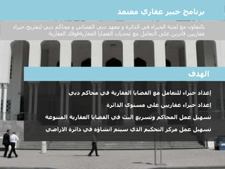 ‫إعداد‬‫محاكم‬ ‫في‬ ‫العقارية‬ ‫القضايا‬ ‫مع‬ ‫للتعامل‬ ‫خبراء‬‫دبي‬
‫إعداد‬‫مستوى‬ ‫على‬ ‫عقاريين‬ ‫خبراء‬‫الدائرة‬
‫تسهيل‬‫العقارية‬ ‫القضايا‬ ‫في‬ ‫البث‬ ‫وتسريع‬ ‫المحاكم‬ ‫عمل‬‫المتنو‬‫عة‬
‫تسهيل‬‫دائرة‬ ‫في‬ ‫انشاؤه‬ ‫سيتم‬ ‫الذي‬ ‫التحكيم‬ ‫مركز‬ ‫عمل‬‫االراضي‬
‫الهدف‬
‫برنامج‬‫معتمد‬ ‫عقاري‬ ‫خبير‬
‫با‬‫لتعاون‬‫لتخريج‬ ‫دبي‬ ‫محاكم‬ ‫و‬ ‫القضائي‬ ‫دبي‬ ‫معهد‬ ‫و‬ ‫الدائرة‬ ‫في‬ ‫الخبراء‬ ‫لجنة‬ ‫مع‬‫خ‬‫براء‬
‫العقارية‬ ‫القضايا‬ ‫تحديات‬ ‫مع‬ ‫التعامل‬ ‫على‬ ‫قادرين‬ ‫عقاريين‬‫قوقك‬‫العقارية‬
 