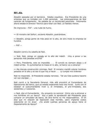 8
80º. día.
Absalón paseaba por el barranco. Estaba orgulloso. Era Presidente de una
empresa que ya contaba con 1,200 personas. Las preocupaciones de Noé
carecían de fundamento. No pasaba de un tecnócrata pesimista. Felizmente
ahora estaba el Director Técnico para lidiar con Noé; un fastidio menos.
De improviso – PUF – una nube de humo.
-- ¡El ministro del Señor!, exclamó Absalón, postrándose.
-- Absalón, ponga gente de más peso en lo alto, de otro modo la empresa se
hundirá.
-- PUF --
Absalón corrió a la cabaña de Noé.
-- Noé, Noé, ponga un convés en lo alto del mástil. ¡Voy a poner a las
personas más pesadas encima!
-- Pero, Presidente, esto es imposible. . . El convés es siempre abajo y el
mástil arriba. Si aumentamos la masa en lo alto, ¡el barco va a volcarse!
-- ¡No discuta construcción conmigo, Noé! El ministro mandó colocar hombres
pesados en lo alto y es eso lo que voy a hacer. . . ¡y cumpla mis órdenes!
Noé no respondió. El Presidente estaba nervioso. Tal vez Cloe pudiera hacerlo
ver con claridad. . .
Noé corrió a la Secretaría General, más allá encontró al Comandante de
Operaciones del barco, que ya estaba esperando hace dos horas. Junto con él
estaban el subcomandante nivel 3, el inmediato, el pre-inmediato, dos
asistentes y 3 asesores.
-- Noé, dijo el Comandante. ¡Su proyecto no camina! Cómo voy a entrenar a
mis hombres sin un barco? Voy a pedir la aprobación del Presidente para
comprar un simulador de barco, de otra forma no me responzabilizo. El DI
dice que mi relación de Operación está horrible, ¡pero implantó costos
solamente en mi área! ¿Ya anotó cuántas personas de apoyo tiene el
Departamento de Apoyo?
 