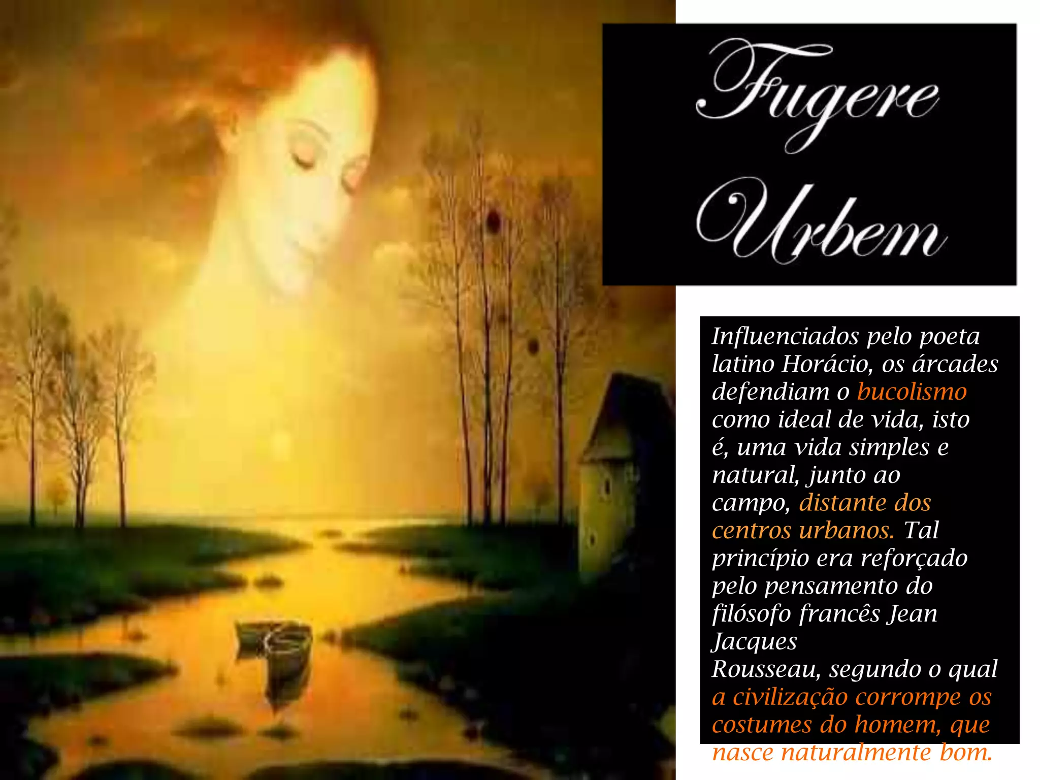 Influenciados pelo poeta
latino Horácio, os árcades
defendiam o bucolismo
como ideal de vida, isto
é, uma vida simples e
natural, junto ao
campo, distante dos
centros urbanos. Tal
princípio era reforçado
pelo pensamento do
filósofo francês Jean
Jacques
Rousseau, segundo o qual
a civilização corrompe os
costumes do homem, que
nasce naturalmente bom.
 