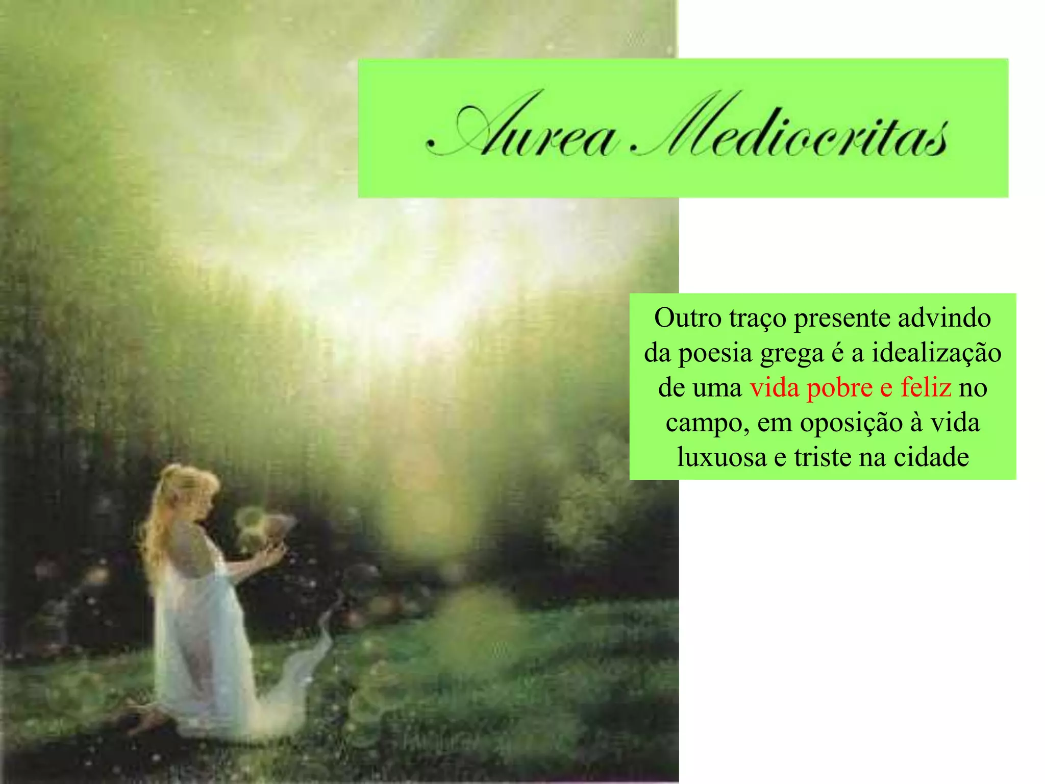 Outro traço presente advindo
da poesia grega é a idealização
 de uma vida pobre e feliz no
  campo, em oposição à vida
   luxuosa e triste na cidade
 
