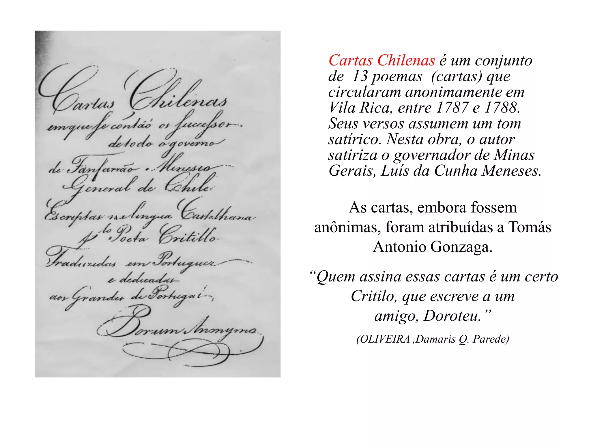 Cartas Chilenas é um conjunto
   de 13 poemas (cartas) que
   circularam anonimamente em
   Vila Rica, entre 1787 e 1788.
   Seus versos assumem um tom
   satírico. Nesta obra, o autor
   satiriza o governador de Minas
   Gerais, Luís da Cunha Meneses.

      As cartas, embora fossem
 anônimas, foram atribuídas a Tomás
         Antonio Gonzaga.
“Quem assina essas cartas é um certo
     Critilo, que escreve a um
        amigo, Doroteu.”
       (OLIVEIRA ,Damaris Q. Parede)
 