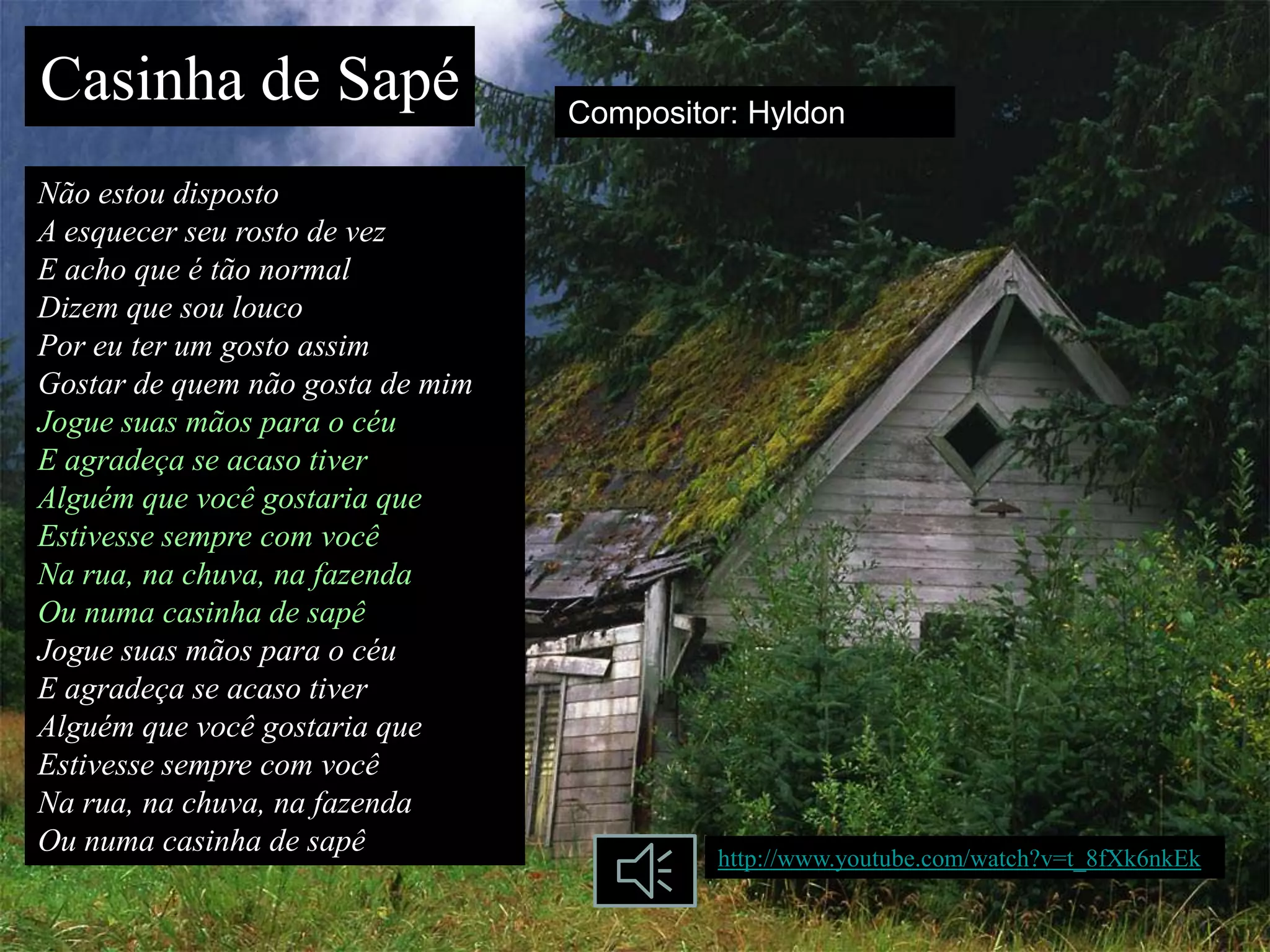 Casinha de Sapé                   Compositor: Hyldon

Não estou disposto
A esquecer seu rosto de vez
E acho que é tão normal
Dizem que sou louco
Por eu ter um gosto assim
Gostar de quem não gosta de mim
Jogue suas mãos para o céu
E agradeça se acaso tiver
Alguém que você gostaria que
Estivesse sempre com você
Na rua, na chuva, na fazenda
Ou numa casinha de sapê
Jogue suas mãos para o céu
E agradeça se acaso tiver
Alguém que você gostaria que
Estivesse sempre com você
Na rua, na chuva, na fazenda
Ou numa casinha de sapê                    http://www.youtube.com/watch?v=t_8fXk6nkEk
 
