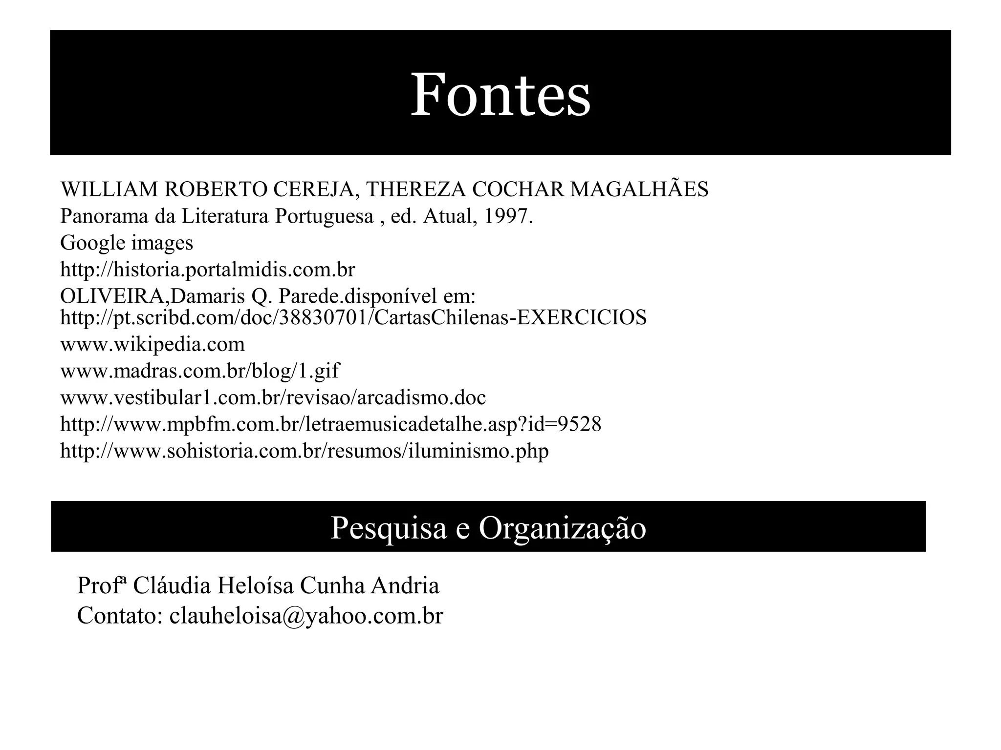 Fontes
WILLIAM ROBERTO CEREJA, THEREZA COCHAR MAGALHÃES
Panorama da Literatura Portuguesa , ed. Atual, 1997.
Google images
http://historia.portalmidis.com.br
OLIVEIRA,Damaris Q. Parede.disponível em:
http://pt.scribd.com/doc/38830701/CartasChilenas-EXERCICIOS
www.wikipedia.com
www.madras.com.br/blog/1.gif
www.vestibular1.com.br/revisao/arcadismo.doc
http://www.mpbfm.com.br/letraemusicadetalhe.asp?id=9528
http://www.sohistoria.com.br/resumos/iluminismo.php


                        Pesquisa e Organização
 Profª Cláudia Heloísa Cunha Andria
 Contato: clauheloisa@yahoo.com.br
 