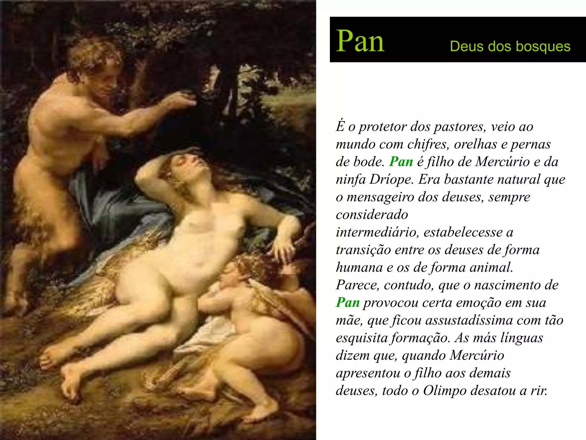 Pan               Deus dos bosques




É o protetor dos pastores, veio ao
mundo com chifres, orelhas e pernas
de bode. Pan é filho de Mercúrio e da
ninfa Dríope. Era bastante natural que
o mensageiro dos deuses, sempre
considerado
intermediário, estabelecesse a
transição entre os deuses de forma
humana e os de forma animal.
Parece, contudo, que o nascimento de
Pan provocou certa emoção em sua
mãe, que ficou assustadíssima com tão
esquisita formação. As más línguas
dizem que, quando Mercúrio
apresentou o filho aos demais
deuses, todo o Olimpo desatou a rir.
 