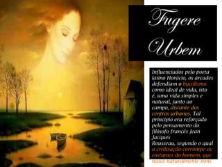 Influenciados pelo poeta
latino Horácio, os árcades
defendiam o bucolismo
como ideal de vida, isto
é, uma vida simples e
natural, junto ao
campo, distante dos
centros urbanos. Tal
princípio era reforçado
pelo pensamento do
filósofo francês Jean
Jacques
Rousseau, segundo o qual
a civilização corrompe os
costumes do homem, que
nasce naturalmente bom.
 