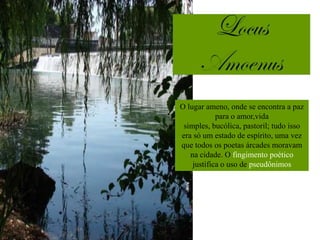 O lugar ameno, onde se encontra a paz
            para o amor,vida
 simples, bucólica, pastoril; tudo isso
era só um estado de espírito, uma vez
que todos os poetas árcades moravam
   na cidade. O fingimento poético
    justifica o uso de pseudônimos
                 pastoris.
 