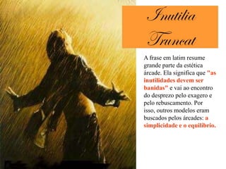 A frase em latim resume
grande parte da estética
árcade. Ela significa que "as
inutilidades devem ser
banidas" e vai ao encontro
do desprezo pelo exagero e
pelo rebuscamento. Por
isso, outros modelos eram
buscados pelos árcades: a
simplicidade e o equilíbrio.
 