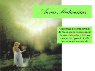 Outro traço presente advindo
da poesia grega é a idealização
 de uma vida pobre e feliz no
  campo, em oposição à vida
   luxuosa e triste na cidade
 