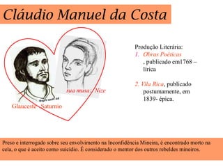 Cláudio Manuel da Costa

                                                         Produção Literária:
                                                         1. Obras Poéticas
                                                            , publicado em1768 –
                                                            lírica

                                                         2. Vila Rica, publicado
                           sua musa: Nize                    postumamente, em
                                                             1839- épica.
    Glauceste Saturnio




Preso e interrogado sobre seu envolvimento na Inconfidência Mineira, é encontrado morto na
cela, o que é aceito como suicídio. É considerado o mentor dos outros rebeldes mineiros.
 