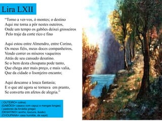Lira LXII
  “Torno a ver-vos, ó montes; o destino
  Aqui me torna a pôr nestes outeiros,
  Onde um tempo os gabões deixei grosseiros
   Pelo traje da corte rico e fino

  Aqui estou entre Almendro, entre Corino,
  Os meus fiéis, meus doces companheiros,
  Vendo correr os míseros vaqueiros
  Atrás de seu cansado desatino.
  Se o bem desta choupana pode tanto,
  Que chega ater mais preço, e mais valia,
  Que da cidade o lisonjeiro encanto;

  Aqui descanse a louca fantasia;
  E o que até agora se tornava em pranto,
  Se converta em afetos de alegria.”

( OUTEIRO= colina)
(GABÕES= casaco com capuz e mangas longas)
( pastores da Arcádia grega)
(DESATINO= sonho, loucura, ilusão)
(CHOUPANA= casa humilde, de sapé)
 