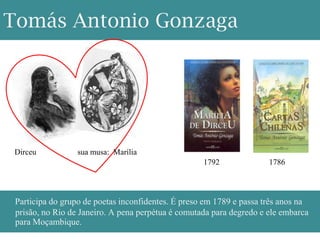 Tomás Antonio Gonzaga




 Dirceu           sua musa: Marília
                                                    1792              1786



 Participa do grupo de poetas inconfidentes. É preso em 1789 e passa três anos na
 prisão, no Rio de Janeiro. A pena perpétua é comutada para degredo e ele embarca
 para Moçambique.
 