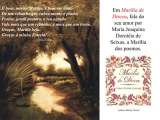 É bom, minha Marília, é bom ser dono              Em Marília de
De um rebanho que cubra monte e prado;
Porém, gentil pastora, o teu agrado               Dirceu, fala do
Vale mais que um rebanho, e mais que um trono.     seu amor por
Graças, Marília bela,                             Maria Joaquina
Graças à minha Estrela!                             Dorotéia de
                  (lira XIII)
                                                 Seixas, a Marília
                                                   dos poemas.




                                                    (editora Martin Claret)
 