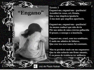 Soneto 3
               Enganei-me, enganei-me - paciência!
“Engano”       Acreditei às vezes, cri, Ormia,
               Que a tua singeleza igualaria
               A tua mais que angélica aparência.

               Enganei-me, enganei-me - paciência!
               Ao menos conheci que não devia
               Pôr nas mãos de uma externa galhardia
               O prazer, o sossego e a inocência.

               Enganei-me, cruel, com teu semblante,
               E nada me admiro de faltares,
               Que esse teu sexo nunca foi constante.

               Mas tu perdeste mais em me enganares:
               Que tu não acharás um firme amante,
               E eu posso de traidoras ter milhares.



      voz de Paulo Autran
 