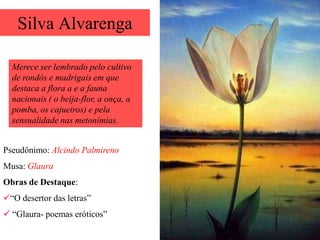 Silva Alvarenga

  Merece ser lembrado pelo cultivo
  de rondós e madrigais em que
  destaca a flora a e a fauna
  nacionais ( o beija-flor, a onça, a
  pomba, os cajueiros) e pela
  sensualidade nas metonímias.


Pseudônimo: Alcindo Palmireno
Musa: Glaura
Obras de Destaque:
“O desertor das letras”
 “Glaura- poemas eróticos”
 