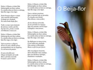 Deixo, ó Glaura, a triste lida
Deixo, ó Glaura, a triste lida      Submergida em doce calma;
Submergida em doce calma;
E a minha alma ao bem se entrega,
Que lhe nega o teu rigor.
                                    E a minha alma ao bem se entrega,
                                    Que lhe nega a teu rigor.           O Beija-flor
                                    Toco o néctar precioso,
Neste bosque alegre e rindo         Que a mortais não se permite;
Sou amante afortunado,              É o insulto sem limite,
E desejo ser mudado                 Mas ditoso o meu ardor;
No mais lindo beija-flor.
                                    Já me chamas atrevido,
Todo o corpo num instante           Já me prendes no regaço;
Se atenua, exala e perde;           Não me assusta o terno laço
É já de oiro, prata e verde         É fingido o meu temor.
A brilhante e nova cor.
                                    Deixo, ó Glaura, a triste lida
Deixo, ó Glaura, a triste lida      Submergida em doce calma;
Submergi da em doce calma;          E a minha alma ao bem se entrega,
E a minha alma ao bem se entrega,   Que lhe nega o teu rigor.
Que lhe nega o teu rigor.
                                    Se disfarças os meus erros,
Vejo as penas e a figura,           E me soltas por piedade,
Provo as asas, dando giros;         Não estimo a liberdade,
Acompanham-me os suspiros,          Busco os ferros por favor.
E a ternura do pastor.
                                    Não me julgues inocente,
E num vôo feliz ave                 Nem abrandes meu castigo,
Chego intrépido até onde            Que sou bárbaro inimigo,
Riso e pérolas esconde              Insolente e roubador.
O suave e puro amor.
                                    Deixo, ó Glaura, a triste lida
                                    Submergida em doce calma;
                                    E a minha alma ao bem se entrega,
                                    Que lhe nega o teu rigor.
 