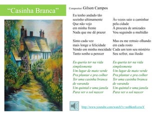 Compositor: Gilson   Campos
“Casinha Branca”     Eu tenho andado tão
                     sozinho ultimamente         Às vezes saio a caminhar
                     Que não vejo                pela cidade
                     em minha frente             À procura de amizades
                     Nada que me dê prazer       Vou seguindo a multidão

                     Sinto cada vez              Mas eu me retraio olhando
                     mais longe a felicidade     em cada rosto
                     Vendo em minha mocidade     Cada um tem seu mistério
                     Tanto sonho a perecer       Seu sofrer, sua ilusão

                     Eu queria ter na vida       Eu queria ter na vida
                     simplesmente                simplesmente
                     Um lugar de mato verde      Um lugar de mato verde
                     Pra plantar e pra colher    Pra plantar e pra colher
                     Ter uma casinha branca      Ter uma casinha branca
                     de varanda                  de varanda
                     Um quintal e uma janela     Um quintal e uma janela
                     Para ver o sol nascer       Para ver o sol nascer



                            http://www.youtube.com/watch?v=noBkmEczxeY
 