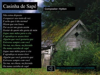 Casinha de Sapé                   Compositor: Hyldon

Não estou disposto
A esquecer seu rosto de vez
E acho que é tão normal
Dizem que sou louco
Por eu ter um gosto assim
Gostar de quem não gosta de mim
Jogue suas mãos para o céu
E agradeça se acaso tiver
Alguém que você gostaria que
Estivesse sempre com você
Na rua, na chuva, na fazenda
Ou numa casinha de sapê
Jogue suas mãos para o céu
E agradeça se acaso tiver
Alguém que você gostaria que
Estivesse sempre com você
Na rua, na chuva, na fazenda
Ou numa casinha de sapê                    http://www.youtube.com/watch?v=t_8fXk6nkEk
 