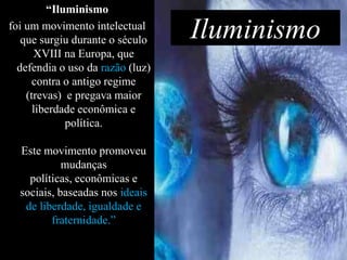 “Iluminismo
foi um movimento intelectual
   que surgiu durante o século    Iluminismo
      XVIII na Europa, que
  defendia o uso da razão (luz)
      contra o antigo regime
    (trevas) e pregava maior
      liberdade econômica e
             política.

  Este movimento promoveu
            mudanças
    políticas, econômicas e
  sociais, baseadas nos ideais
   de liberdade, igualdade e
         fraternidade.”
 