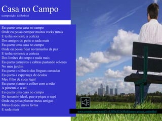 Casa no Campo
(composição: Zé Rodrix)



Eu quero uma casa no campo
Onde eu possa compor muitos rocks rurais
E tenha somente a certeza
Dos amigos do peito e nada mais
Eu quero uma casa no campo
Onde eu possa ficar no tamanho da paz
E tenha somente a certeza
Dos limites do corpo e nada mais
Eu quero carneiros e cabras pastando solenes
No meu jardim
Eu quero o silêncio das línguas cansadas
Eu quero a esperança de óculos
Meu filho de cuca legal
Eu quero plantar e colher com a mão
A pimenta e o sal
Eu quero uma casa no campo
Do tamanho ideal, pau-a-pique e sapé
Onde eu possa plantar meus amigos
Meus discos, meus livros
E nada mais                                    http://www.youtube.com/watch?v=UbPbeXl3wMc&feature=player_embedded
 