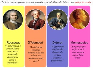 Todas as coisas podem ser compreendidas, resolvidas e decididas pelo poder da razão.




    Rousseau            D’Alembert             Diderot          Montesquieu
   "A natureza fez o                          "A ignorância     "A injustiça que
                         "A miséria da
    homem feliz e                              não fica tão      se faz a um é
                           condição
     bom, mas a                                distante da       uma ameaça
                        humana é tal que
      sociedade                                  verdade          que se faz a
                          a dor é seu
     deprava-o e                                quanto o             todos”
                        sentimento mais
       torna-o                                preconceito."
                             vivo."
     miserável."
 