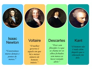 Isaac
                 Voltaire        Descartes              Kant
 Newton
                  “O melhor         “Viver sem
                                                     “O homem não
                   governo é     filosofar é o que
                                                       é nada além
"Construímos     aquele em que    se chama ter os
                                                      daquilo que a
muros demais e    há o menor      olhos fechados
                                                      educação faz
  pontes de        número de       sem nunca os
                                                           dele.
   menos."           homens        haver tentado
                    inúteis.”         abrir.”
 