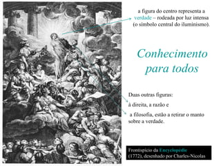 a figura do centro representa a
   verdade – rodeada por luz intensa
  (o símbolo central do iluminismo).




    Conhecimento
     para todos
Duas outras figuras:
à direita, a razão e
 a filosofia, estão a retirar o manto
sobre a verdade.




Frontispício da Encyclopédie
(1772), desenhado por Charles-Nicolas
Cochin.
 