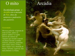 O mito                      Arcádia
 Na mitologia grega, a
 Arcádia era a morada
 de Pan, deus da
 natureza e padroeiro
 dos pastores.


Curiosidade...
Diversas palavras surgiram do
nome de Pan: pânico (a
palavra "pânico" se supõe
derivar dos temores de
viajantes que ouviam o som de
sua flauta durante a solidão
noturna), panacéia, panteísmo
entre tantas outras. O Deus
Pan é muitas vezes chamado de
Fauno, Sylvanus, Lupercus. Seu
lado feminino é a Fauna.
 
