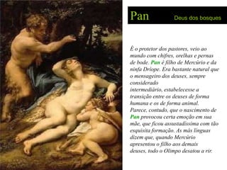 Pan               Deus dos bosques




É o protetor dos pastores, veio ao
mundo com chifres, orelhas e pernas
de bode. Pan é filho de Mercúrio e da
ninfa Dríope. Era bastante natural que
o mensageiro dos deuses, sempre
considerado
intermediário, estabelecesse a
transição entre os deuses de forma
humana e os de forma animal.
Parece, contudo, que o nascimento de
Pan provocou certa emoção em sua
mãe, que ficou assustadíssima com tão
esquisita formação. As más línguas
dizem que, quando Mercúrio
apresentou o filho aos demais
deuses, todo o Olimpo desatou a rir.
 