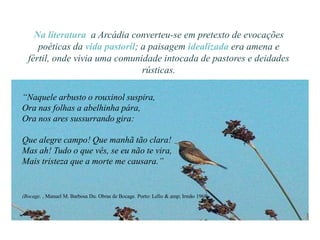 Na literatura a Arcádia converteu-se em pretexto de evocações
     poéticas da vida pastoril; a paisagem idealizada era amena e
  fértil, onde vivia uma comunidade intocada de pastores e deidades
                                rústicas.

“Naquele arbusto o rouxinol suspira,
Ora nas folhas a abelhinha pára,
Ora nos ares sussurrando gira:

Que alegre campo! Que manhã tão clara!
Mas ah! Tudo o que vês, se eu não te vira,
Mais tristeza que a morte me causara.”


(Bocage, , Manuel M. Barbosa Du. Obras de Bocage. Porto: Lello & amp; Irmão 1968
 