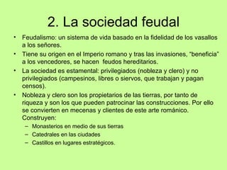 2. La sociedad feudal
•   Feudalismo: un sistema de vida basado en la fidelidad de los vasallos
    a los señores.
•   Tiene su origen en el Imperio romano y tras las invasiones, “beneficia”
    a los vencedores, se hacen feudos hereditarios.
•   La sociedad es estamental: privilegiados (nobleza y clero) y no
    privilegiados (campesinos, libres o siervos, que trabajan y pagan
    censos).
•   Nobleza y clero son los propietarios de las tierras, por tanto de
    riqueza y son los que pueden patrocinar las construcciones. Por ello
    se convierten en mecenas y clientes de este arte románico.
    Construyen:
     – Monasterios en medio de sus tierras
     – Catedrales en las ciudades
     – Castillos en lugares estratégicos.
 
