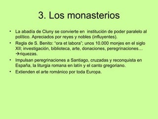 3. Los monasterios
•   La abadía de Cluny se convierte en institución de poder paralelo al
    político. Apreciados por reyes y nobles (influyentes).
•   Regla de S. Benito: “ora et labora”; unos 10.000 monjes en el siglo
    XII; investigación, biblioteca, arte, donaciones, peregrinaciones…
    riquezas.
•   Impulsan peregrinaciones a Santiago, cruzadas y reconquista en
    España, la liturgia romana en latín y el canto gregoriano.
•   Extienden el arte románico por toda Europa.
 